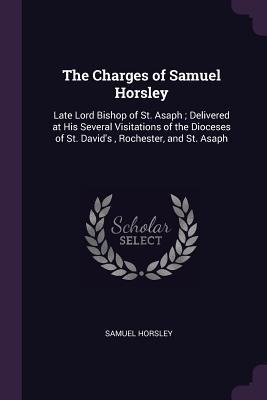 The Charges of Samuel Horsley: Late Lord Bishop of St. Asaph; Delivered at His Several Visitations of the Dioceses of St. Davids, Rochester, and St. Asaph