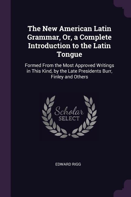 The New American Latin Grammar, Or, a Complete Introduction to the Latin Tongue: Formed From the Most Approved Writings in This Kind, by the Late Presidents Burr, Finley and Others