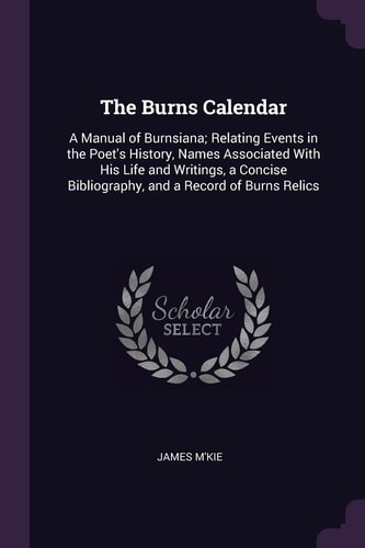 The Burns Calendar A Manual of Burnsiana; Relating Events in the Poet's History, Names Associated With His Life and Writings, a Concise Bibliography, and a Record of Burns Relics