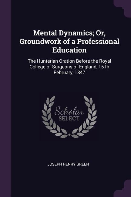 Mental Dynamics; Or, Groundwork of a Professional Education: The Hunterian Oration Before the Royal College of Surgeons of England, 15Th February, 1847