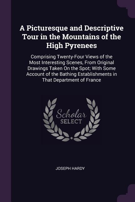 A Picturesque and Descriptive Tour in the Mountains of the High Pyrenees: Comprising Twenty-Four Views of the Most Interesting Scenes, From Original Drawings Taken On the Spot; With Some Account of the Bathing Establishments in That Department of France