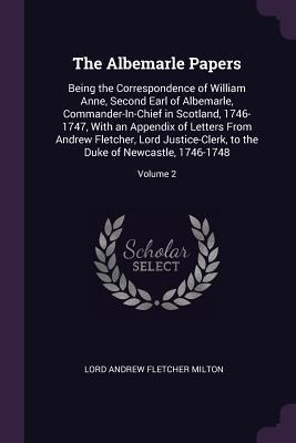 The Albemarle Papers: Being the Correspondence of William Anne, Second Earl of Albemarle, Commander-In-Chief in Scotland, 1746-1747, With an Appendix of Letters From Andrew Fletcher, Lord Justice-Clerk, to the Duke of Newcastle, 1746-1748; Volume 2
