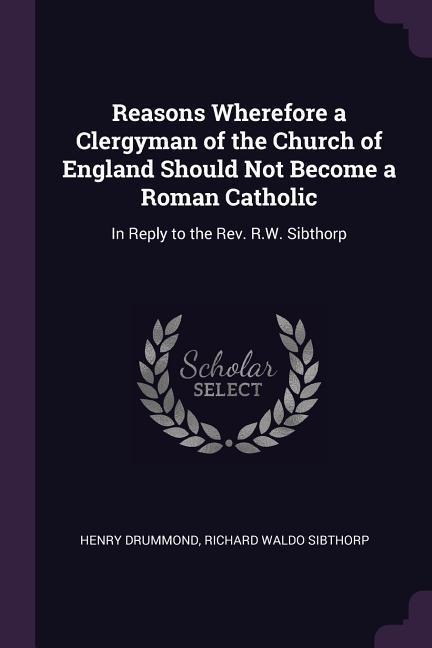 Reasons Wherefore a Clergyman of the Church of England Should Not Become a Roman Catholic: In Reply to the Rev. R.W. Sibthorp