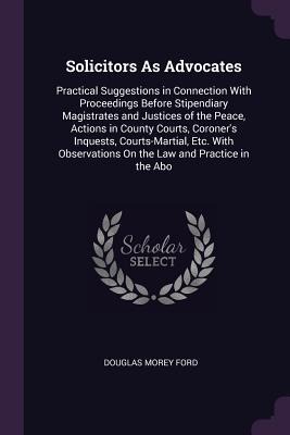 Solicitors As Advocates: Practical Suggestions in Connection With Proceedings Before Stipendiary Magistrates and Justices of the Peace, Actions in County Courts, Coroners Inquests, Courts-Martial, Etc. With Observations On the Law and Practice in the Abo