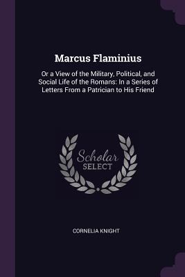Marcus Flaminius: Or a View of the Military, Political, and Social Life of the Romans: In a Series of Letters From a Patrician to His Friend