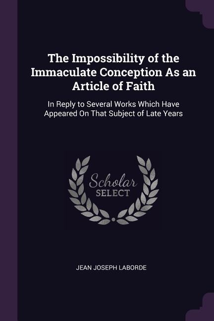 The Impossibility of the Immaculate Conception As an Article of Faith: In Reply to Several Works Which Have Appeared On That Subject of Late Years