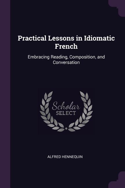 Practical Lessons in Idiomatic French: Embracing Reading, Composition, and Conversation