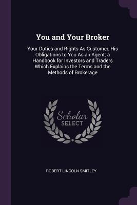 You and Your Broker: Your Duties and Rights As Customer, His Obligations to You As an Agent; a Handbook for Investors and Traders Which Explains the Terms and the Methods of Brokerage
