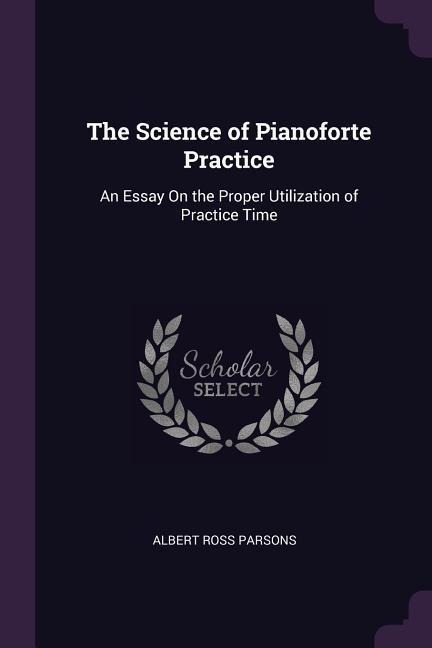 The Science of Pianoforte Practice: An Essay On the Proper Utilization of Practice Time