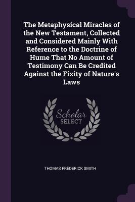 The Metaphysical Miracles of the New Testament, Collected and Considered Mainly With Reference to the Doctrine of Hume That No Amount of Testimony Can Be Credited Against the Fixity of Natures Laws