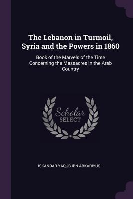 The Lebanon in Turmoil, Syria and the Powers in 1860: Book of the Marvels of the Time Concerning the Massacres in the Arab Country