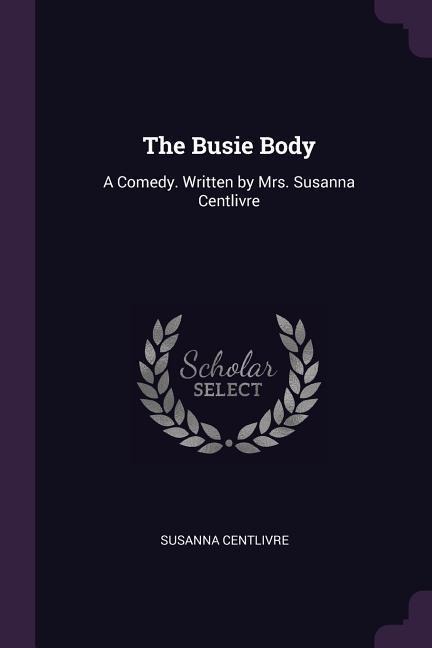 The Busie Body: A Comedy. Written by Mrs. Susanna Centlivre