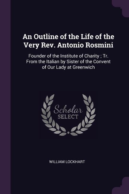 An Outline of the Life of the Very Rev. Antonio Rosmini: Founder of the Institute of Charity; Tr. From the Italian by Sister of the Convent of Our Lady at Greenwich
