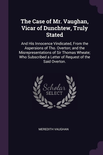 The Case of Mr. Vaughan, Vicar of Dunchtew, Truly Stated And His Innocence Vindicated, From the Aspersions of Tho. Overton; and the Misrepresentations of Sir Thomas Wheate; Who Subscribed a Letter of Request of the Said Overton.