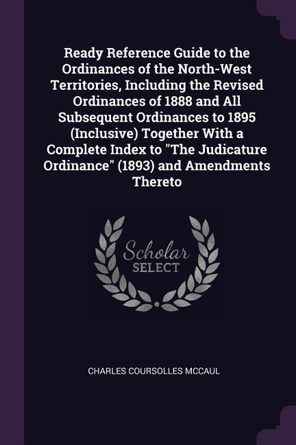 Ready Reference Guide to the Ordinances of the North-West Territories, Including the Revised Ordinances of 1888 and All Subsequent Ordinances to 1895 (Inclusive) Together With a Complete Index to The Judicature Ordinance (1893) and Amendments Thereto