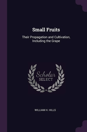 Small Fruits Their Propagation and Cultivation, Including the Grape