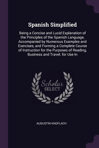 Spanish Simplified Being a Concise and Lucid Explanation of the Principles of the Spanish Language, Accompanied by Numerous Examples and Exercises, and Forming a Complete Course of Instruction for the Purposes of Reading, Business and Travel. for Use In