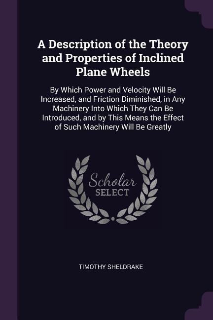 A Description of the Theory and Properties of Inclined Plane Wheels: By Which Power and Velocity Will Be Increased, and Friction Diminished, in Any Machinery Into Which They Can Be Introduced, and by This Means the Effect of Such Machinery Will Be Greatly