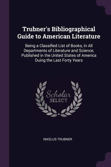Trubners Bibliographical Guide to American Literature: Being a Classified List of Books, in All Departments of Literature and Science, Published in the United States of America Duing the Last Forty Years