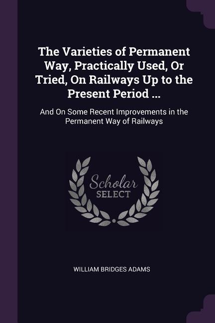 The Varieties of Permanent Way, Practically Used, Or Tried, On Railways Up to the Present Period ...: And On Some Recent Improvements in the Permanent Way of Railways