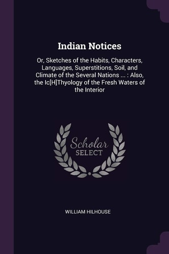 Indian Notices Or, Sketches of the Habits, Characters, Languages, Superstitions, Soil, and Climate of the Several Nations ... : Also, the Ic[H]Thyology of the Fresh Waters of the Interior