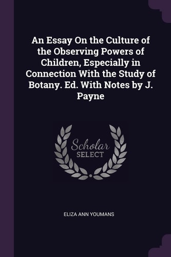 An Essay On the Culture of the Observing Powers of Children, Especially in Connection With the Study of Botany. Ed. With Notes by J. Payne