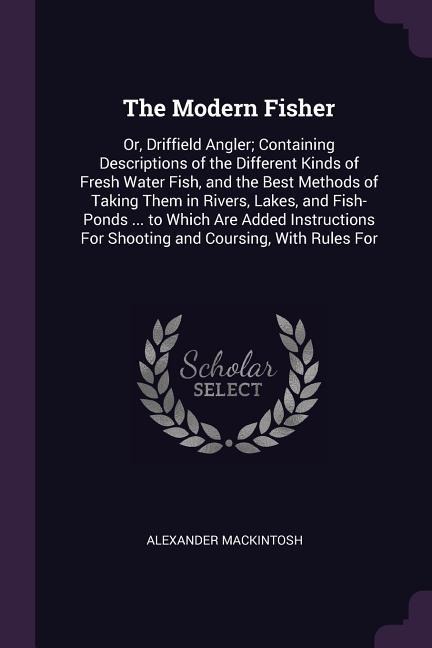 The Modern Fisher: Or, Driffield Angler; Containing Descriptions of the Different Kinds of Fresh Water Fish, and the Best Methods of Taking Them in Rivers, Lakes, and Fish-Ponds ... to Which Are Added Instructions For Shooting and Coursing, With Rules For
