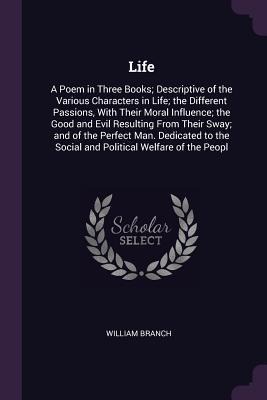 Life: A Poem in Three Books; Descriptive of the Various Characters in Life; the Different Passions, With Their Moral Influence; the Good and Evil Resulting From Their Sway; and of the Perfect Man. Dedicated to the Social and Political Welfare of the Peopl