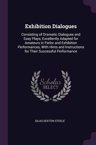 Exhibition Dialogues Consisting of Dramatic Dialogues and Easy Plays, Excellently Adapted for Amateurs in Parlor and Exhibition Performances, With Hints and Instructions for Their Successful Performance