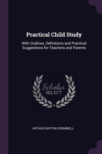 Practical Child Study With Outlines, Definitions and Practical Suggestions for Teachers and Parents