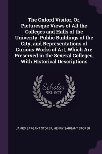 The Oxford Visitor, Or, Picturesque Views of All the Colleges and Halls of the Univerity, Public Buildings of the City, and Representations of Curious Works of Art, Which Are Preserved in the Several Colleges, With Historical Descriptions