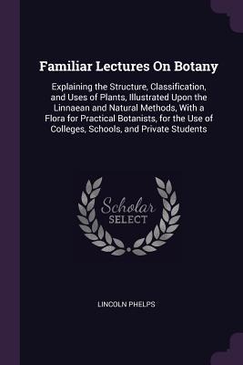 Familiar Lectures On Botany: Explaining the Structure, Classification, and Uses of Plants, Illustrated Upon the Linnaean and Natural Methods, With a Flora for Practical Botanists, for the Use of Colleges, Schools, and Private Students