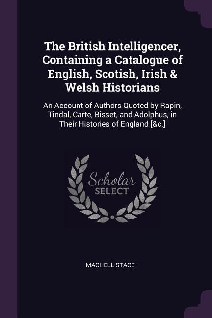 The British Intelligencer, Containing a Catalogue of English, Scotish, Irish & Welsh Historians: An Account of Authors Quoted by Rapin, Tindal, Carte, Bisset, and Adolphus, in Their Histories of England [&c.]