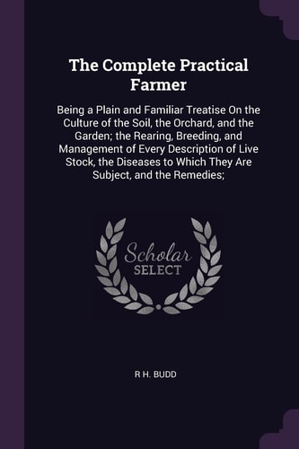 The Complete Practical Farmer Being a Plain and Familiar Treatise On the Culture of the Soil, the Orchard, and the Garden; the Rearing, Breeding, and Management of Every Description of Live Stock, the Diseases to Which They Are Subject, and the Remedies;