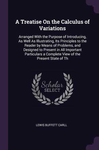 A Treatise On the Calculus of Variations Arranged With the Purpose of Introducing, As Well As Illustrating, Its Principles to the Reader by Means of Problems, and Designed to Present in All Important Particulars a Complete View of the Present State of Th