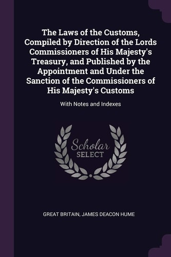 The Laws of the Customs, Compiled by Direction of the Lords Commissioners of His Majesty's Treasury, and Published by the Appointment and Under the Sanction of the Commissioners of His Majesty's Customs With Notes and Indexes