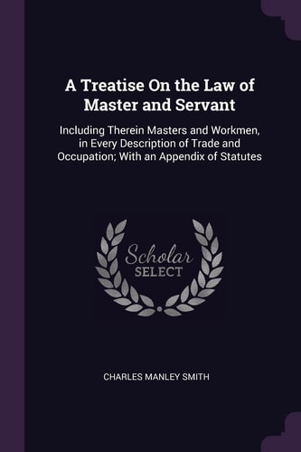 A Treatise On the Law of Master and Servant Including Therein Masters and Workmen, in Every Description of Trade and Occupation; With an Appendix of Statutes