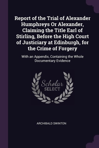 Report of the Trial of Alexander Humphreys Or Alexander, Claiming the Title Earl of Stirling, Before the High Court of Justiciary at Edinburgh, for the Crime of Forgery With an Appendix, Containing the Whole Documentary Evidence