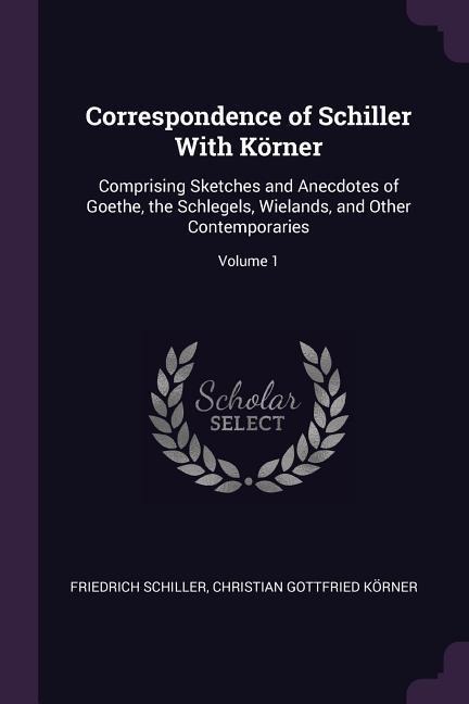 Correspondence of Schiller With Körner: Comprising Sketches and Anecdotes of Goethe, the Schlegels, Wielands, and Other Contemporaries; Volume 1