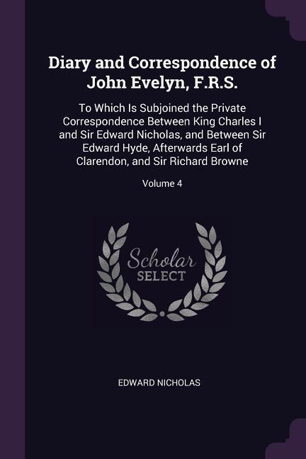 Diary and Correspondence of John Evelyn, F.R.S.: To Which Is Subjoined the Private Correspondence Between King Charles I and Sir Edward Nicholas, and Between Sir Edward Hyde, Afterwards Earl of Clarendon, and Sir Richard Browne; Volume 4