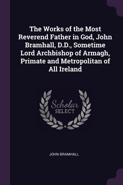 The Works of the Most Reverend Father in God, John Bramhall, D.D., Sometime Lord Archbishop of Armagh, Primate and Metropolitan of All Ireland