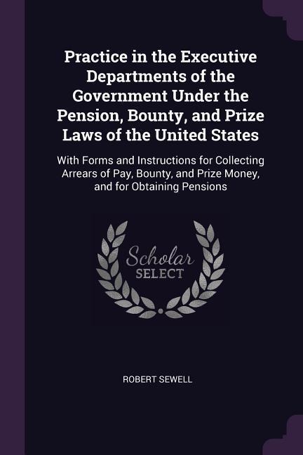 Practice in the Executive Departments of the Government Under the Pension, Bounty, and Prize Laws of the United States: With Forms and Instructions for Collecting Arrears of Pay, Bounty, and Prize Money, and for Obtaining Pensions