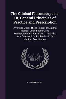 The Clinical Pharmacopoeia, Or, General Principles of Practice and Prescription: Arranged Under Three Heads; of Materia Medica, Classification, and Extemporaneous Formulae ...: Intended As a Compend, Or Pocket-Book, for Medical Practitioners