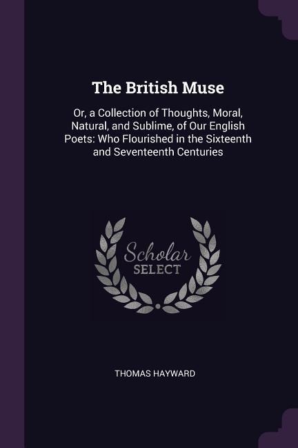 The British Muse: Or, a Collection of Thoughts, Moral, Natural, and Sublime, of Our English Poets: Who Flourished in the Sixteenth and Seventeenth Centuries
