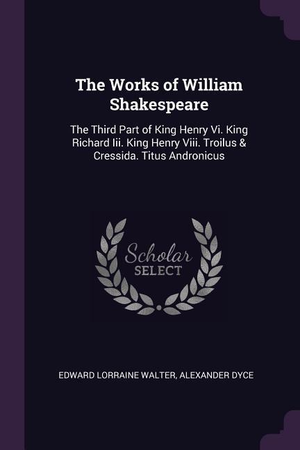 The Works of William Shakespeare: The Third Part of King Henry Vi. King Richard Iii. King Henry Viii. Troilus & Cressida. Titus Andronicus