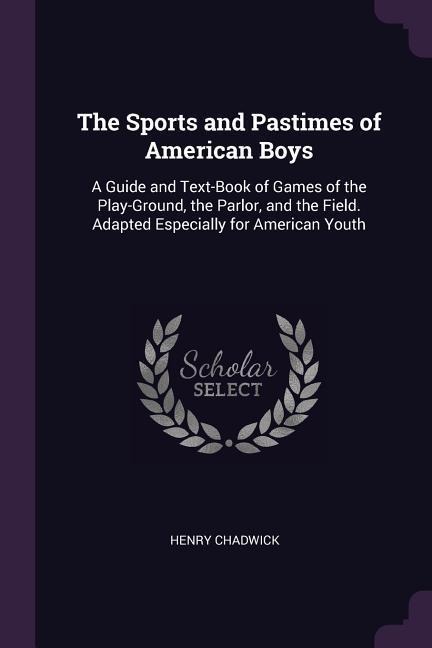 The Sports and Pastimes of American Boys: A Guide and Text-Book of Games of the Play-Ground, the Parlor, and the Field. Adapted Especially for American Youth
