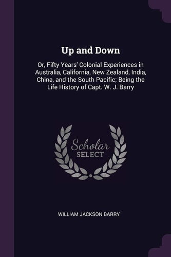 Up and Down Or, Fifty Years' Colonial Experiences in Australia, California, New Zealand, India, China, and the South Pacific; Being the Life History of Capt. W. J. Barry
