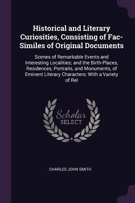 Historical and Literary Curiosities, Consisting of Fac-Similes of Original Documents: Scenes of Remarkable Events and Interesting Localities; and the Birth-Places, Residences, Portraits, and Monuments, of Eminent Literary Characters: With a Variety of Rel