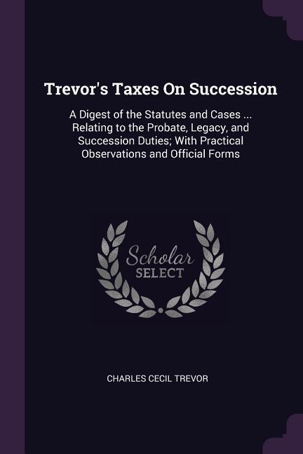 Trevors Taxes On Succession: A Digest of the Statutes and Cases ... Relating to the Probate, Legacy, and Succession Duties; With Practical Observations and Official Forms