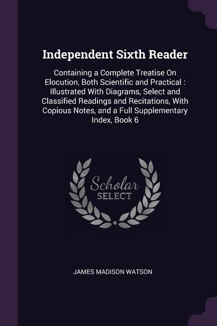 Independent Sixth Reader: Containing a Complete Treatise On Elocution, Both Scientific and Practical: Illustrated With Diagrams, Select and Classified Readings and Recitations, With Copious Notes, and a Full Supplementary Index, Book 6